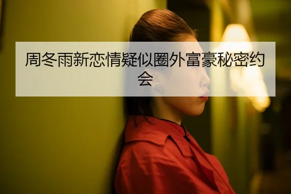 周冬雨新恋情疑似圈外富豪秘密约会